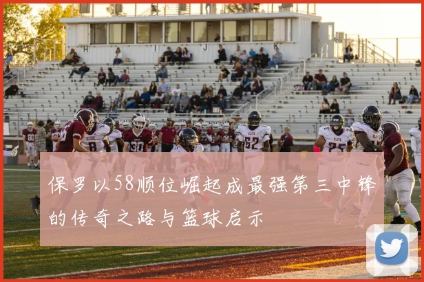 保罗以58顺位崛起成最强第三中锋的传奇之路与篮球启示