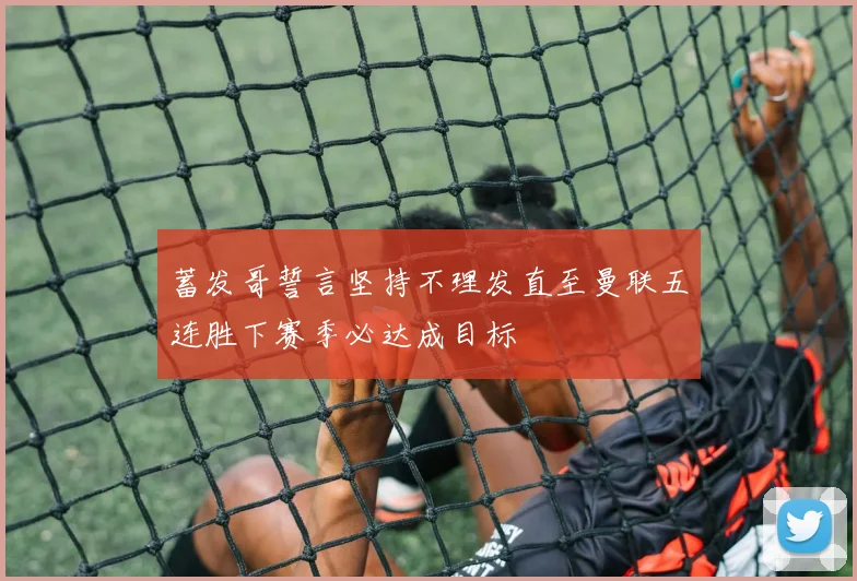 蓄发哥誓言坚持不理发直至曼联五连胜下赛季必达成目标