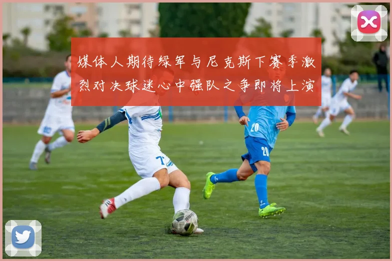 媒体人期待绿军与尼克斯下赛季激烈对决球迷心中强队之争即将上演
