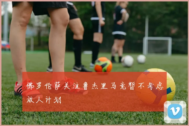 佛罗伦萨关注鲁杰里马竞暂不考虑放人计划