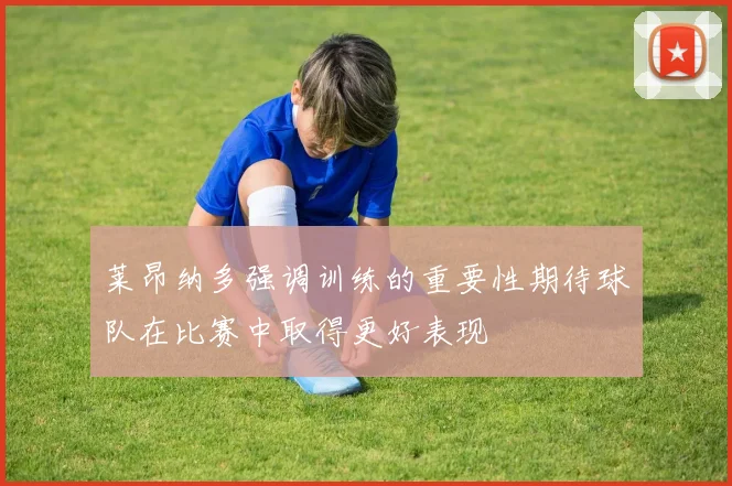 莱昂纳多强调训练的重要性期待球队在比赛中取得更好表现