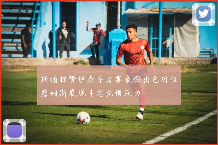 斯通称赞伊森季后赛表现出色对位詹姆斯展现斗志无惧压力