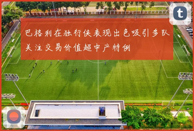 巴格利在独行侠表现出色吸引多队关注交易价值超中产特例