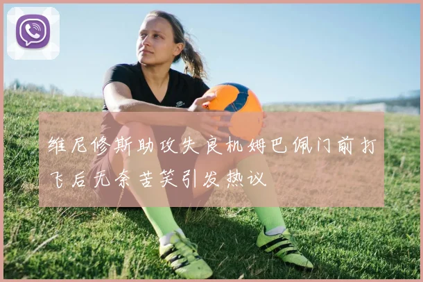 维尼修斯助攻失良机姆巴佩门前打飞后无奈苦笑引发热议