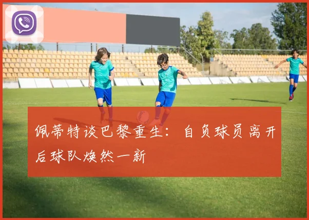 佩蒂特谈巴黎重生：自负球员离开后球队焕然一新